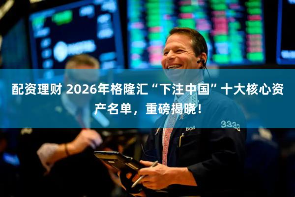 配资理财 2026年格隆汇“下注中国”十大核心资产名单，重磅揭晓！