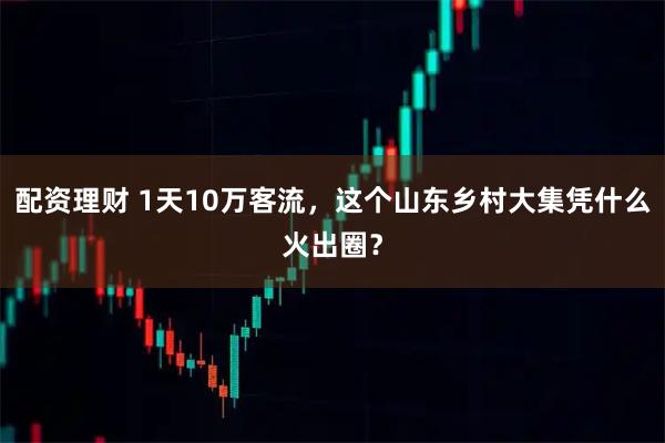 配资理财 1天10万客流，这个山东乡村大集凭什么火出圈？