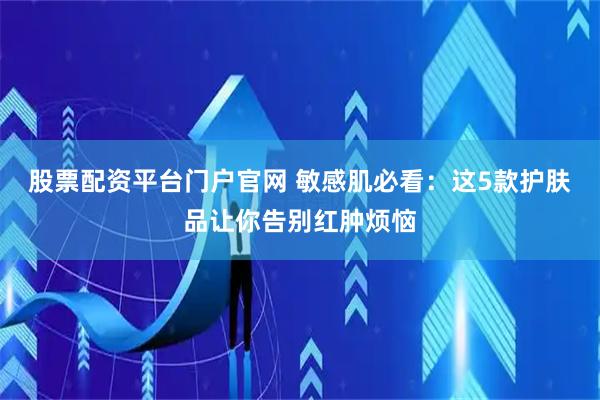 股票配资平台门户官网 敏感肌必看：这5款护肤品让你告别红肿烦恼