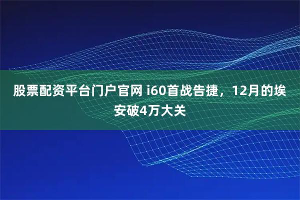 股票配资平台门户官网 i60首战告捷，12月的埃安破4万大关