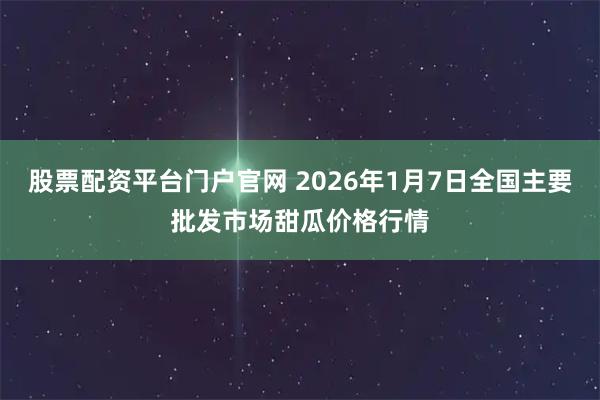 股票配资平台门户官网 2026年1月7日全国主要批发市场甜瓜价格行情