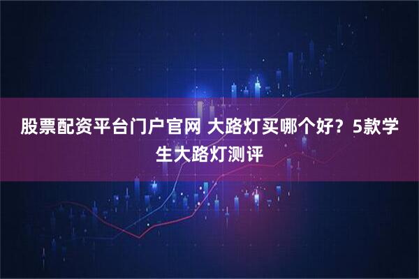 股票配资平台门户官网 大路灯买哪个好？5款学生大路灯测评
