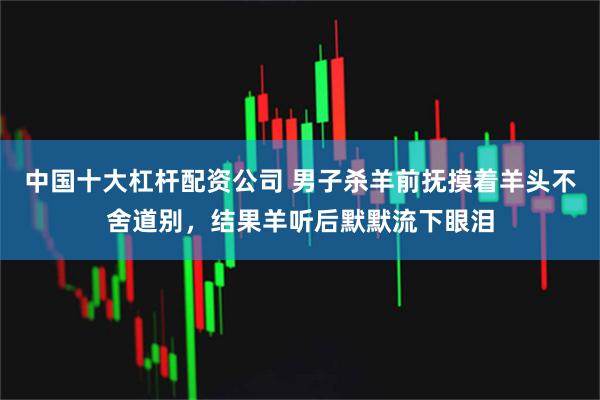 中国十大杠杆配资公司 男子杀羊前抚摸着羊头不舍道别，结果羊听后默默流下眼泪