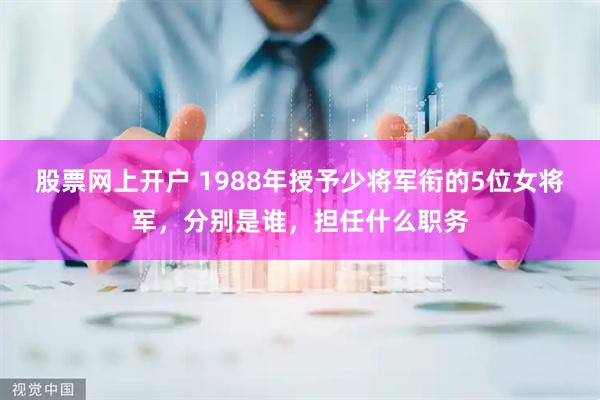 股票网上开户 1988年授予少将军衔的5位女将军，分别是谁，担任什么职务