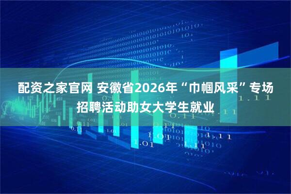 配资之家官网 安徽省2026年“巾帼风采”专场招聘活动助女大学生就业