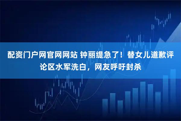 配资门户网官网网站 钟丽缇急了！替女儿道歉评论区水军洗白，网友呼吁封杀