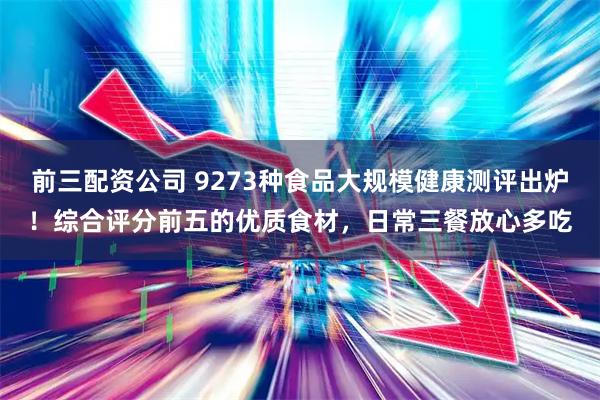 前三配资公司 9273种食品大规模健康测评出炉！综合评分前五的优质食材，日常三餐放心多吃