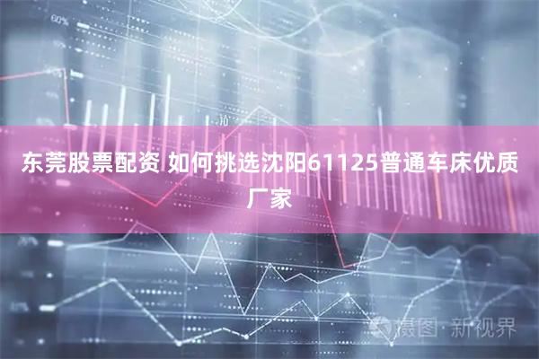 东莞股票配资 如何挑选沈阳61125普通车床优质厂家