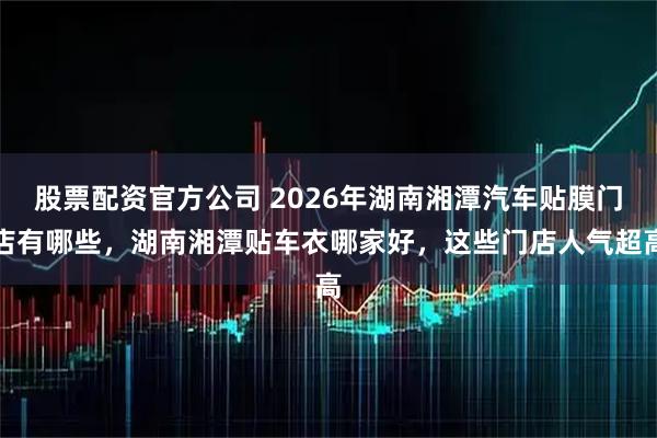 股票配资官方公司 2026年湖南湘潭汽车贴膜门店有哪些，湖南湘潭贴车衣哪家好，这些门店人气超高