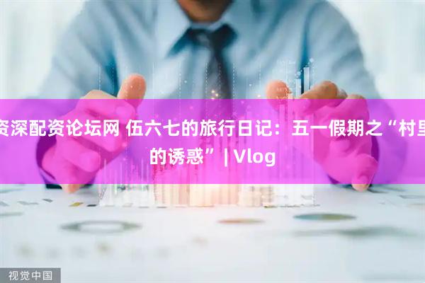 资深配资论坛网 伍六七的旅行日记：五一假期之“村里的诱惑” | Vlog