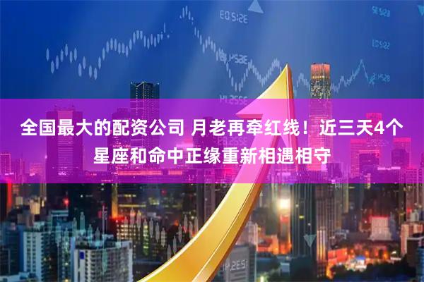 全国最大的配资公司 月老再牵红线！近三天4个星座和命中正缘重新相遇相守
