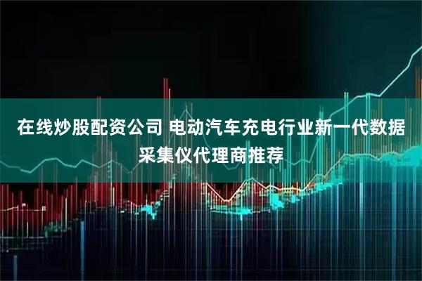 在线炒股配资公司 电动汽车充电行业新一代数据采集仪代理商推荐