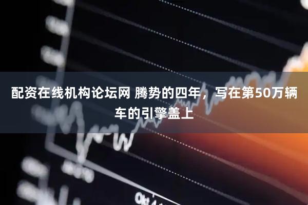 配资在线机构论坛网 腾势的四年，写在第50万辆车的引擎盖上