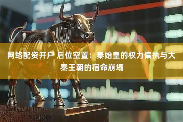 网络配资开户 后位空置：秦始皇的权力偏执与大秦王朝的宿命崩塌