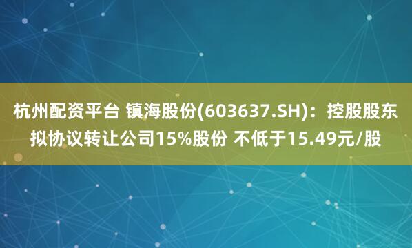 杭州配资平台 镇海股份(603637.SH)：控股股东拟协议转让公司15%股份 不低于15.49元/股