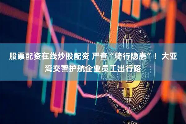 股票配资在线炒股配资 严查“骑行隐患”！大亚湾交警护航企业员工出行路