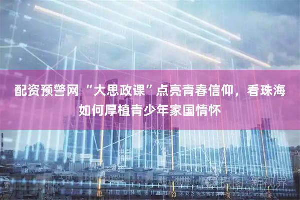 配资预警网 “大思政课”点亮青春信仰，看珠海如何厚植青少年家国情怀