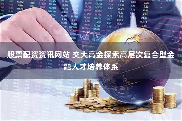 股票配资资讯网站 交大高金探索高层次复合型金融人才培养体系