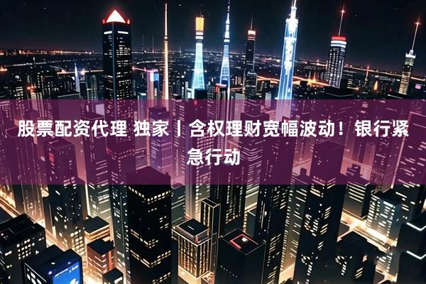 股票配资代理 独家丨含权理财宽幅波动！银行紧急行动