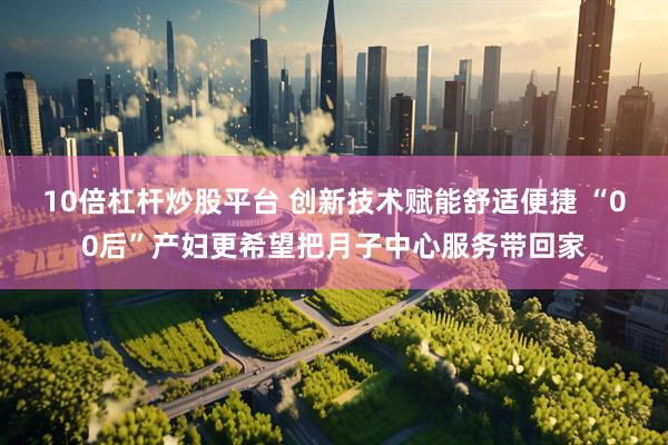 10倍杠杆炒股平台 创新技术赋能舒适便捷 “00后”产妇更希望把月子中心服务带回家