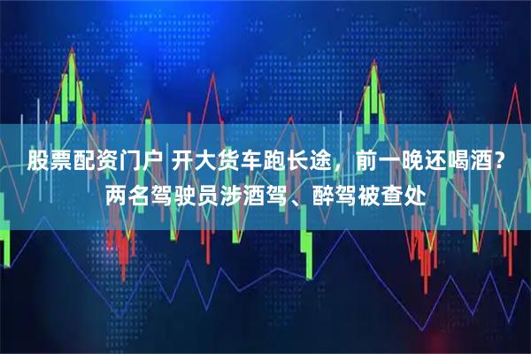 股票配资门户 开大货车跑长途，前一晚还喝酒？两名驾驶员涉酒驾、醉驾被查处